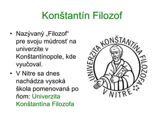 Konštantín Filozof
• Nazývaný „Filozof“
pre svoju múdrosť na
univerzite v
Konštantínopole, kde
vyučoval.
• V Nitre sa dnes
nachádza vysoká
škola pomenovaná po
ňom: Univerzita
Konštantína Filozofa
 