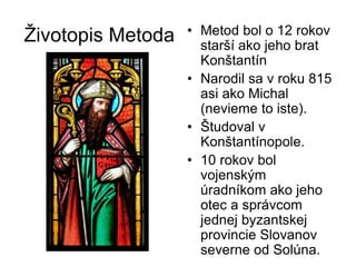 Životopis Metoda • Metod bol o 12 rokov
starší ako jeho brat
Konštantín
• Narodil sa v roku 815
asi ako Michal
(nevieme to iste).
• Študoval v
Konštantínopole.
• 10 rokov bol
vojenským
úradníkom ako jeho
otec a správcom
jednej byzantskej
provincie Slovanov
severne od Solúna.
 