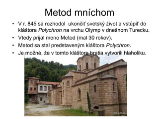 Metod mníchom
• V r. 845 sa rozhodol ukončiť svetský život a vstúpiť do
kláštora Polychron na vrchu Olymp v dnešnom Turecku.
• Vtedy prijal meno Metod (mal 30 rokov).
• Metod sa stal predstaveným kláštora Polychron.
• Je možné, že v tomto kláštore bratia vytvorili hlaholiku.
 