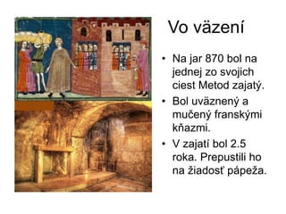 Vo väzení
• Na jar 870 bol na
jednej zo svojich
ciest Metod zajatý.
• Bol uväznený a
mučený franskými
kňazmi.
• V zajatí bol 2.5
roka. Prepustili ho
na žiadosť pápeža.
 
