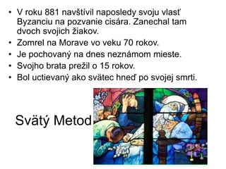 Svätý Metod
• V roku 881 navštívil naposledy svoju vlasť
Byzanciu na pozvanie cisára. Zanechal tam
dvoch svojich žiakov.
• Zomrel na Morave vo veku 70 rokov.
• Je pochovaný na dnes neznámom mieste.
• Svojho brata prežil o 15 rokov.
• Bol uctievaný ako svätec hneď po svojej smrti.
 