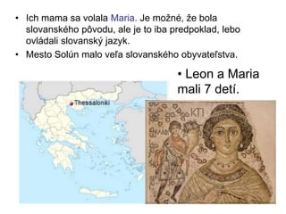 • Ich mama sa volala Maria. Je možné, že bola
slovanského pôvodu, ale je to iba predpoklad, lebo
ovládali slovanský jazyk.
• Mesto Solún malo veľa slovanského obyvateľstva.
• Leon a Maria
mali 7 detí.
 