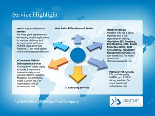 Service Highlight SEO/SEM Services  Konstant Info has a great expertise and a rich experience in offering  Affordable SEO Services, Link Building, SEM, Social Media Marketing, SEO Consultancy, Reputation Management Servic es all over world, etc.  For more details visit offshoreseoexperts.com IT Consulting Services  PSD to XHTML Services  We provide quality XHTML and HTML5 slicing services.  For more details visit xhtmlslicing.com Web design & Development Service.  Mobile App Development Services  We have great experience in developing mobile applications for various platforms and devices including iPhone, Android, Blackberry and Windows 7.  For more details visit at mobileappprovider.com eCommerce Website Development Services  Konstant Info builds highly scalable E-commerce business solutions on various platform including Magento, osCommerce, Xcart, Custom etc.  For more details visit at ecomscripts.com An ISO 9001:2008 Certified Company 