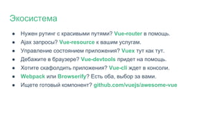 ● Нужен рутинг с красивыми путями? Vue-router в помощь.
● Ajax запросы? Vue-resource к вашим услугам.
● Управление состоянием приложения? Vuex тут как тут.
● Дебажите в браузере? Vue-devtools придет на помощь.
● Хотите скафолдить приложения? Vue-cli ждет в консоли.
● Webpack или Browserify? Есть оба, выбор за вами.
● Ищете готовый компонент? github.com/vuejs/awesome-vue
Экосистема
 