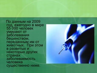 По данным на 2009 год, ежегодно в мире 55 000 человек умирают от заболевания бешенством, переданным им от животных.  При этом в развитых и некоторых других странах заболеваемость человека существенно ниже. 