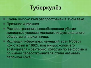 Туберкулёз Очень широко был распространен в 19ом веке.  Причина: инфекция  Распространению способствовали убогие жилищные условия молодого индустриального общества и плохая пища.  Исследуя туберкулез, немецкий врач Роберт Кох открыл в 1882г. под микроскопом его возбудителя - бактерию, которую по её форме и по имени первооткрывателя стали называть палочкой Коха. 