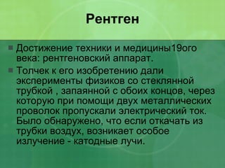 Рентген Достижение техники и медицины19ого века: рентгеновский аппарат. Толчек к его изобретению дали эксперименты физиков со стеклянной трубкой , запаянной с обоих концов, через которую при помощи двух металлических проволок пропускали электрический ток. Было обнаружено, что если откачать из трубки воздух, возникает особое излучение - катодные лучи. 
