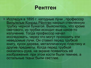 Рентген Исследуя в 1895 г. катодные лучи , профессор  Вильгельм Конрад Рёнтген  накрыл стеклянную трубку черной бумагой. Выяснилось, что кроме светового, из трубки исходит еще какое-то излучение. Тогда профессор начал исследовать, через что могут проходить эти неведомые лучи. Он ставил перед трубкой книгу, кусок дерева, металлическую пластину и другие предметы. Когда перед трубкой оказалась рука, на экране появилось её изображение, при этом кости были темнее, а остальные ткани были светлее.  
