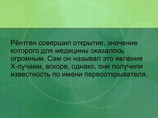 Рёнтген совершил открытие, значение которого для медицины оказалось огромным. Сам он называл это явление Х-лучами, вскоре, однако, они получили известность по имени первооткрывателя. 