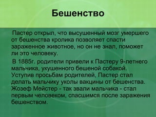 Бешенство Пастер открыл, что высушенный мозг умершего от бешенства кролика позволяет спасти зараженное животное, но он не знал, поможет ли это человеку. В 1885г. родители привели к Пастеру 9-летнего мальчика, укушенного бешеной собакой. Уступив просьбам родителей, Пастер стал делать мальчику уколы вакцины от бешенства. Жозеф Мейстер - так звали мальчика - стал первым человеком, спасшимся после заражения бешенством. 