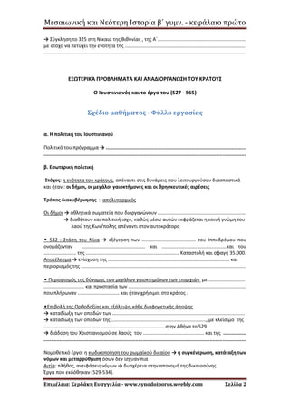 Μεσαιωνική και Νεότερη Ιστορία β΄ γυμν. - κεφάλαιο πρώτο
Επιμέλεια: Σερδάκη Ευαγγελία - www.synodoiporos.weebly.com Σελίδα 2
→ Σύγκληση το 325 στη Νίκαια της Βιθυνίας , της Α΄.................................................................
με στόχο να πετύχει την ενότητα της .........................................................................................
.....................................................................................................................................................
ΕΞΩΤΕΡΙΚΑ ΠΡΟΒΛΗΜΑΤΑ ΚΑΙ ΑΝΑΔΙΟΡΓΑΝΩΣΗ ΤΟΥ ΚΡΑΤΟΥΣ
O Ιουστινιανός και το έργο του (527 - 565)
Σχέδιο μαθήματος - Φύλλο εργασίας
α. Η πολιτική του Ιουστινιανού
Πολιτικό του πρόγραμμα → ..................................................................................................
.............................................................................................................................................
β. Εσωτερική πολιτική
Στόχος: η ενότητα του κράτους, απέναντι στις δυνάμεις που λειτουργούσαν διασπαστικά
και ήταν : οι δήμοι, οι μεγάλοι γαιοκτήμονες και οι θρησκευτικές αιρέσεις
Τρόπος διακυβέρνησης : απολυταρχικός
Οι δήμοι → αθλητικά σωματεία που διοργανώνουν .................................................................
→ διαθέτουν και πολιτική ισχύ, καθώς μέσω αυτών εκφράζεται η κοινή γνώμη του
λαού της Κων/πολης απέναντι στον αυτοκράτορα
• 532 : Στάση του Νίκα → εξέγερση των ........................................ του Ιπποδρόμου που
ονομάζονταν ............................................... και ................................................και του
........................ της ..................................................................... Καταστολή και σφαγή 35.000.
Αποτέλεσμα → ενίσχυση της .......................................................................................... και
περιορισμός της ..........................................................................................................................
• Περιορισμός της δύναμης των μεγάλων γαιοκτημόνων των επαρχιών με ...........................
.............................. και προστασία των .......................................................................................
που πλήρωναν ............................... και ήταν χρήσιμοι στο κράτος .
•Επιβολή της Ορθοδοξίας και εξάλειψη κάθε διαφορετικής άποψης
→ καταδίωξη των οπαδών των ..................................................................................................
→ καταδίωξη των οπαδών της ......................................................................, με κλείσιμο της
......................................................................................... στην Αθήνα το 529
→ διάδοση του Χριστιανισμού σε λαούς του ............................................. και της ................
.............................................................................................................................................
Νομοθετικό έργο: η κωδικοποίηση του ρωμαϊκού δικαίου → η συγκέντρωση, κατάταξη των
νόμων και μεταρρύθμιση όσων δεν ίσχυαν πια
Αιτία: πλήθος, αντιφάσεις νόμων → δυσχέρεια στην απονομή της δικαιοσύνης
Έργα που εκδόθηκαν (529-534).
 