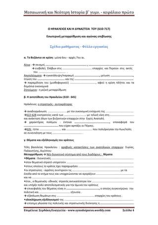 Μεσαιωνική και Νεότερη Ιστορία β΄ γυμν. - κεφάλαιο πρώτο
Επιμέλεια: Σερδάκη Ευαγγελία - www.synodoiporos.weebly.com Σελίδα 4
Ο ΗΡΑΚΛΕΙΟΣ ΚΑΙ Η ΔΥΝΑΣΤΕΙΑ ΤΟΥ (610-717)
Εσωτερική μεταρρύθμιση και αγώνας επιβίωσης
Σχέδιο μαθήματος - Φύλλο εργασίας
α. Το Βυζάντιο σε κρίση : μέσα 6ου - αρχές 7ου αι.
Αίτια : → σεισμοί, .................................................... , ..........................................................
→ εισβολές Σλάβων στις ........................................ επαρχίες και Περσών στις ακτές
του ..................................... .
Αποτελέσματα: → εγκατάλειψη/παρακμή ................................, μείωση .............................,
πτώση του ................................... και της ............................................................................
→ παραμέληση του (μισθοφορικού) ..................................., αφού η κρίση πλήττει και τα
δημόσια οικονομικά
Ζητούμενο : η ριζική μεταρρύθμιση
β. Η αντεπίθεση του Ηρακλείου (610 - 641)
Ηράκλειος: ο στρατηγός - αυτοκράτορας
→ αναδιοργάνωση ..........................με την οικονομική ενίσχυση της .....................................
→622-628 εκστρατείες κατά των .............................. με τελική νίκη στη..................................
και ανάκτηση όλων των βυζαντινών επαρχιών στην Εγγύς Ανατολή.
→ χαρακτήρας πολέμου : έντονα ............................................., επαναφορά του
............................................ που είχαν αρπάξει οι Πέρσες.
→626 : ήττα .............................. και ................................... που πολιόρκησαν την Κων/πολη
σε συνεννόηση με τους ........................................ .
γ. Θέματα και εξελληνισμός του κράτους
Τέλη βασιλείας Ηρακλείου : αραβικές κατακτήσεις των ανατολικών επαρχιών: Συρίας,
Παλαιστίνης, Αιγύπτου
Μεταρρύθμιση → Νέο διοικητικό σύστημα από τους διαδόχους : θέματα
•Θέματα : διοικητικές ................................................................................................................
•στον θεματικό στρατό υπηρετούν ............................................................................................
•στους οποίους το κράτος έχει παραχωρήσει ...........................................................................
•οι στρατιώτες - αγρότες συντηρούν τις ................................................................. με τα
έσοδα από το κτήμα τους και υποχρεώνονται να αγοράζουν ...................................................
και να ..........................................................................................................................................
•έτσι , ο θεματικός- εθνικός στρατός αντικατέστησε τον .........................................................
και υπήρξε πολύ αποτελεσματικός για την άμυνα του κράτους
→ επικεφαλής του θέματος είναι ο .........................................., ο οποίος συγκεντρώνει την
πολιτική και .......................................... εξουσία .
→ εξάπλωση θεμάτων στις ................................................... επαρχίες του κράτους .
•ολοκλήρωση εξελληνισμού της ...............................................................................................
→ επίσημη γλώσσα της πολιτικής και στρατιωτικής διοίκησης η ...........................................
 