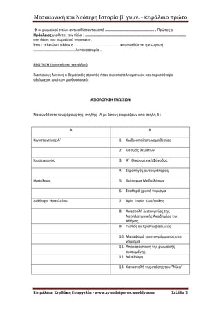 Μεσαιωνική και Νεότερη Ιστορία β΄ γυμν. - κεφάλαιο πρώτο
Επιμέλεια: Σερδάκη Ευαγγελία - www.synodoiporos.weebly.com Σελίδα 5
→ οι ρωμαϊκοί τίτλοι αντικαθίστανται από ............................................. . Πρώτος ο
Ηράκλειος υιοθετεί τον τίτλο : .............................................................................................
στη θέση του ρωμαϊκού imperator.
Έτσι : τελειώνει πλέον η ............................................ και αναδύεται η ελληνική
........................................ Αυτοκρατορία .
ΕΡΩΤΗΣΗ (γραπτή στο τετράδιο)
Για ποιους λόγους ο θεματικός στρατός ήταν πιο αποτελεσματικός και περισσότερο
αξιόμαχος από τον μισθοφορικό;
ΑΞΙΟΛΟΓΗΣΗ ΓΝΩΣΕΩΝ
Να συνδέσετε τους όρους της στήλης Α με όσους ταιριάζουν από στήλη Β :
Α Β
Κωνσταντίνος Α΄ 1. Κωδικοποίηση νομοθεσίας
2. Θεσμός θεμάτων
Ιουστινιανός 3. Α΄ Οικουμενική Σύνοδος
4. Στρατηγός αυτοκράτορας
Ηράκλειος 5. Διάταγμα Μεδιολάνων
6. Σταθερό χρυσό νόμισμα
Διάδοχοι Ηρακλείου 7. Αγία Σοφία Κων/πολης
8. Αναστολή λειτουργίας της
Νεοπλατωνικής Ακαδημίας της
Αθήνας
9. Πιστός εν Χριστώ βασιλεύς
10. Μεταφορά χριστογράμματος στο
νόμισμα
11. Αποκατάσταση της ρωμαϊκής
οικουμένης
12. Νέα Ρώμη
13. Καταστολή της στάσης του "Νίκα"
 