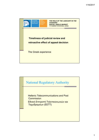 1/16/2017
1
Timeliness of judicial review and
retroactive effect of appeal decision
The Greek experience
THE ROLE OF THE JUDICIARY IN THE
CHANGING
DIGITAL SINGLE MARKET
11TH SEMINAR FOR NATIONAL JUDGES
National Regulatory Authority
Hellenic Telecommunications and Post
Commission
Εθνική Επιτροπή Τηλεπικοινωνιών και
Ταχυδροµείων (ΕΕΤΤ)
 