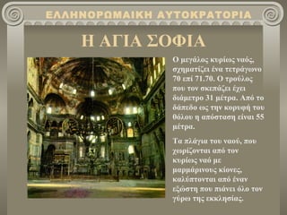 Η ΑΓΙΑ ΣΟΦΙΑ ΕΛΛΗΝΟΡΩΜΑΙΚΗ ΑΥΤΟΚΡΑΤΟΡΙΑ Ο μεγάλος κυρίως ναός, σχηματίζει ένα τετράγωνο 70 επί 71.70. Ο τρούλος που τον σκεπάζει έχει διάμετρο 31 μέτρα. Από το δάπεδο ως την κορυφή του θόλου η απόσταση είναι 55 μέτρα. Τα πλάγια του ναού, που χωρίζονται από τον κυρίως ναό με μαρμάρινους κίονες, καλύπτονται από έναν εξώστη που πιάνει όλο τον γύρω της εκκλησίας. 