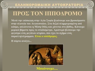 ΠΡΟΣ ΤΟΝ ΙΠΠΟΔΡΟΜΟ ΕΛΛΗΝΟΡΩΜΑΙΚΗ ΑΥΤΟΚΡΑΤΟΡΙΑ Μετά την επίσκεψη στην Αγία Σοφία βγαίνουμε και βρισκόμαστε στην πλατεία του Αυγουσταίου. Στα δεξιά πλημμυρισμένη από κόσμο, απλώνεται η Μέση Οδός και χάνεται στο βάθος. Κάνουμε μερικά βήματα προς το σταδιόμετρο. Αριστερά βλέπουμε την φιγούρα ενός μεγάλου κτιρίου, που έχει το σχήμα ενός παραλληλόγραμμου.  Είναι ο ιππόδρομος. Η πόρτα ανοίγει... Μπαίνουμε.... 
