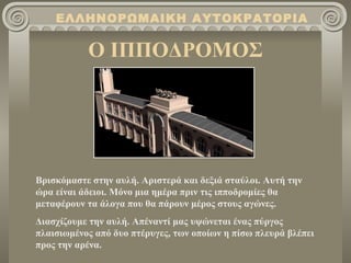Ο ΙΠΠΟΔΡΟΜΟΣ ΕΛΛΗΝΟΡΩΜΑΙΚΗ ΑΥΤΟΚΡΑΤΟΡΙΑ Βρισκόμαστε στην αυλή. Αριστερά και δεξιά σταύλοι. Αυτή την ώρα είναι άδειοι. Μόνο μια ημέρα πριν τις ιπποδρομίες θα μεταφέρουν τα άλογα που θα πάρουν μέρος στους αγώνες. Διασχίζουμε την αυλή. Απέναντί μας υψώνεται ένας πύργος πλαισιωμένος από δυο πτέρυγες, των οποίων η πίσω πλευρά βλέπει προς την αρένα.  
