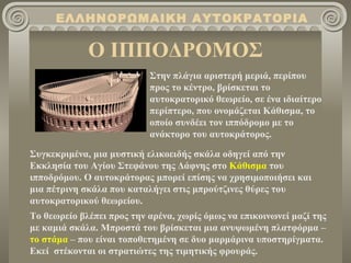 Ο ΙΠΠΟΔΡΟΜΟΣ ΕΛΛΗΝΟΡΩΜΑΙΚΗ ΑΥΤΟΚΡΑΤΟΡΙΑ Στην πλάγια αριστερή μεριά, περίπου προς το κέντρο, βρίσκεται το αυτοκρατορικό θεωρείο, σε ένα ιδιαίτερο περίπτερο, που ονομάζεται Κάθισμα, το οποίο συνδέει τον ιππόδρομο με το ανάκτορο του αυτοκράτορος. Συγκεκριμένα, μια μυστική ελικοειδής σκάλα οδηγεί από την Εκκλησία του Αγίου Στεφάνου της Δάφνης στο  Κάθισμα  του ιπποδρόμου. Ο αυτοκράτορας μπορεί επίσης να χρησιμοποιήσει και μια πέτρινη σκάλα που καταλήγει στις μπρούτζινες θύρες του αυτοκρατορικού θεωρείου. Το θεωρείο βλέπει προς την αρένα, χωρίς όμως να επικοινωνεί μαζί της με καμιά σκάλα. Μπροστά του βρίσκεται μια ανυψωμένη πλατφόρμα –  το στάμα  – που είναι τοποθετημένη σε δυο μαρμάρινα υποστηρίγματα. Εκεί  στέκονται οι στρατιώτες της τιμητικής φρουράς. 