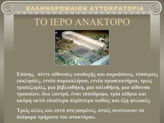 ΤΟ ΙΕΡΟ ΑΝΑΚΤΟΡΟ Επίσης,  πέντε αίθουσες υποδοχής και ακροάσεως, τέσσερεις εκκλησίες, εννέα παρεκκλήσια, εννέα προσευκτήρια, τρεις τραπεζαρίες, μια βιβλιοθήκη, μια οπλοθήκη, μια αίθουσα τροπαίων, δυο λουτρά, έναν ιππόδρομο, τρία αίθρια και ακόμη οκτώ ιδιαίτερα περίπτερα καθώς και έξη φυλακές. Τρείς αλέες και επτά στεγασμένες, στοές συνένωναν τα διάφορα τμήματα του ανακτόρου. ΕΛΛΗΝΟΡΩΜΑΙΚΗ ΑΥΤΟΚΡΑΤΟΡΙΑ 