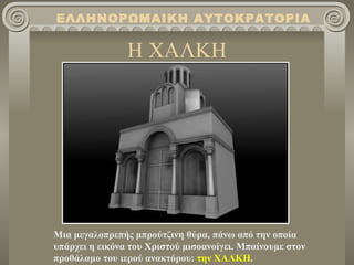 Η ΧΑΛΚΗ Μια μεγαλοπρεπής μπρούτζινη θύρα, πάνω από την οποία υπάρχει η εικόνα του Χριστού μισοανοίγει. Μπαίνουμε στον προθάλαμο του ιερού ανακτόρου :  την ΧΑΛΚΗ . ΕΛΛΗΝΟΡΩΜΑΙΚΗ ΑΥΤΟΚΡΑΤΟΡΙΑ 