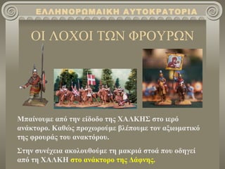 ΕΛΛΗΝΟΡΩΜΑΙΚΗ ΑΥΤΟΚΡΑΤΟΡΙΑ


   ΟΙ ΛΟΧΟΙ ΤΩΝ ΦΡΟΥΡΩΝ




Μπαίνουμε από την είδοδο της ΧΑΛΚΗΣ στο ιερό
ανάκτορο. Καθώς προχωρούμε βλέπουμε τον αξιωματικό
της φρουράς του ανακτόρου.
Στην συνέχεια ακολουθούμε τη μακριά στοά που οδηγεί
από τη ΧΑΛΚΗ στο ανάκτορο της Δάφνης.
 