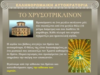 ΕΛΛΗΝΟΡΩΜΑΙΚΗ ΑΥΤΟΚΡΑΤΟΡΙΑ


         ΤΟ ΧΡΥΣΟΤΡΙΚΛΙΝΟΝ
                      Βρισκόμαστε σε ένα μεγάλο οκτάγωνο χώλ
                      που σκεπάζεται από ένα μεγάλο θόλο (16
                      μέτρα διάμετρο) και που διαθέτει 16
                      παράθυρα. Κάθε πλευρά του κτιρίου
                      σχηματίζει μια ημικυκλική αψίδα.

Η αψίδα του βάθους στεγάζει τον θρόνο του
αυτοκράτορα. Ο θόλος της είναι διακοσμημένος με
ένα μωσαικό που απεικονίζει τον Χριστό καθισμένο
σε θρόνο. Παραλληλισμός που προσφέρεται για να
επηρεάσει την σκέψη των επισκεπτών.

Βγαίνουμε από την αίθουσα του θρόνου και
κατευθυνόμαστε προς την αίθουσα των
εορτών.
 