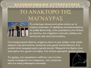 ΕΛΛΗΝΟΡΩΜΑΙΚΗ ΑΥΤΟΚΡΑΤΟΡΙΑ

          ΤΟ ΑΝΑΚΤΟΡΟ ΤΗΣ
             ΜΑΓΝΑΥΡΑΣ
                  Το ανάκτορο επικοινωνεί μέσω στοών με το
                  κυρίως ανάκτορο. Ο νάρθηκας κατασκευασμένος
                  σε ρυθμό βασιλικής, είναι χωρισμένος στα πλάγια
                  με κολόνες, που στηρίζουν κυκλικές εξέδρες και
                  φωτίζεται από επτά πολυελαίους.

Ο αυτοκρατορικός θρόνος, στημένος πάνω σε μια εξέδρα, στην οποία
οδηγούν έξη σκαλοπάτια, σκιάζεται από χρυσά πλατανόφυλλα. Στα
κλαδιά είναι σκαρφαλωμένα χρυσά πουλιά. Μπροστά στο θρόνο είναι
ξαπλωμένα δυο χρυσά λιοντάρια. Στα πλάγια φρουρούν χρυσοί γρύπες.

Τις ημέρες των ακροάσεων εκθέτουν εκεί τα ποιο
ωραία κοσμήματα του στέμματος , που λούζονται
από ένα σοφά ρυθμισμένο φωτισμό.
 