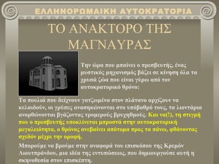 ΕΛΛΗΝΟΡΩΜΑΙΚΗ ΑΥΤΟΚΡΑΤΟΡΙΑ

          ΤΟ ΑΝΑΚΤΟΡΟ ΤΗΣ
             ΜΑΓΝΑΥΡΑΣ
                      Την ώρα που μπαίνει ο πρεσβευτής, ένας
                      μυστικός μηχανισμός βάζει σε κίνηση όλα τα
                      χρυσά ζώα που είναι γύρω από τον
                      αυτοκρατορικό θρόνο:

Τα πουλιά που δείχνουν γατζωμένα στον πλάτανο αρχίζουν να
κελαιδούν, οι γρύπες ανασηκώνονται στο υπόβαθρό τους, τα λιοντάρια
ανορθώνονται βγάζοντας τρομερούς βρυχηθμούς. Και να(!), τη στιγμή
που ο πρεσβευτής υποκλίνεται μπροστά στην αυτοκρατορική
μεγαλειότητα, ο θρόνος ανεβαίνει απότομα προς τα πάνω, φθάνοντας
σχεδόν μέχρι την οροφή.
Μπορούμε να βρούμε στην αναφορά του επισκόπου της Κρεμόν
Λιουτπράνδου, μια ιδέα της εντυπώσεως, που δημιουργούσε αυτή η
σκηνοθεσία στον επισκέπτη.
 