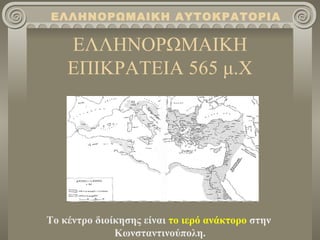 ΕΛΛΗΝΟΡΩΜΑΙΚΗ ΑΥΤΟΚΡΑΤΟΡΙΑ

    ΕΛΛΗΝΟΡΩΜΑΙΚΗ
    ΕΠΙΚΡΑΤΕΙΑ 565 μ.Χ




Το κέντρο διοίκησης είναι το ιερό ανάκτορο στην
              Κωνσταντινούπολη.
 