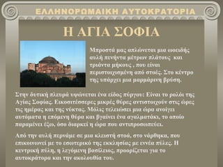 ΕΛΛΗΝΟΡΩΜΑΙΚΗ ΑΥΤΟΚΡΑΤΟΡΙΑ

                 Η ΑΓΙΑ ΣΟΦΙΑ
                          Μπροστά μας απλώνεται μια ωοειδής
                          αυλή πενήντα μέτρων πλάτους και
                          τριάντα μήκους , που είναι
                          περιστοιχισμένη από στοές. Στο κέντρο
                          της υπάρχει μια μαρμάρινη βρύση.

Στην δυτική πλευρά υψώνεται ένα είδος πύργου: Είναι το ρολόι της
Αγίας Σοφίας. Εικοσιτέσσερες μικρές θύρες αντιστοιχούν στις ώρες
τις ημέρας και της νύκτας. Μόλις τελειώσει μια ώρα ανοίγει
αυτόματα η επόμενη θύρα και βγαίνει ένα αγαλματάκι, το οποίο
παραμένει έξω, όσο διαρκεί η ώρα που αντιπροσωπεύει.
Από την αυλή περνάμε σε μια κλειστή στοά, στο νάρθηκα, που
επικοινωνεί με το εσωτερικό της εκκλησίας με εννέα πύλες. Η
κεντρική πύλη, η λεγόμενη βασίλειος, προορίζεται για το
αυτοκράτορα και την ακολουθία του.
 