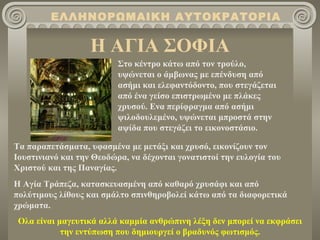 ΕΛΛΗΝΟΡΩΜΑΙΚΗ ΑΥΤΟΚΡΑΤΟΡΙΑ

                   Η ΑΓΙΑ ΣΟΦΙΑ
                          Στο κέντρο κάτω από τον τρούλο,
                          υψώνεται ο άμβωνας με επένδυση από
                          ασήμι και ελεφαντόδοντο, που στεγάζεται
                          από ένα γείσο επιστρωμένο με πλάκες
                          χρυσού. Ενα περίφραγμα από ασήμι
                          ψιλοδουλεμένο, υψώνεται μπροστά στην
                          αψίδα που στεγάζει το εικονοστάσιο.

Τα παραπετάσματα, υφασμένα με μετάξι και χρυσό, εικονίζουν τον
Ιουστινιανό και την Θεοδώρα, να δέχονται γονατιστοί την ευλογία του
Χριστού και της Παναγίας.
Η Αγία Τράπεζα, κατασκευασμένη από καθαρό χρυσάφι και από
πολύτιμους λίθους και σμάλτο σπινθηροβολεί κάτω από τα διαφορετικά
χρώματα.
 Ολα είναι μαγευτικά αλλά καμμία ανθρώπινη λέξη δεν μπορεί να εκφράσει
            την εντύπωση που δημιουργεί ο βραδυνός φωτισμός.
 