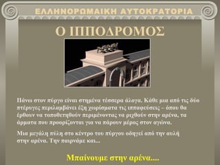 ΕΛΛΗΝΟΡΩΜΑΙΚΗ ΑΥΤΟΚΡΑΤΟΡΙΑ

             Ο ΙΠΠΟΔΡΟΜΟΣ



Πάνω στον πύργο είναι στημένα τέσσερα άλογα. Κάθε μια από τις δύο
πτέρυγες περιλαμβάνει έξη χωρίσματα τις ιππαφεύσεις – όπου θα
έρθουν να τοποθετηθούν περιμένοντας να ριχθούν στην αρένα, τα
άρματα που προορίζονται για να πάρουν μέρος στον αγώνα.
Μια μεγάλη πύλη στο κέντρο του πύργου οδηγεί από την αυλή
στην αρένα. Την παιρνάμε και...

                 Μπαίνουμε στην αρένα....
 