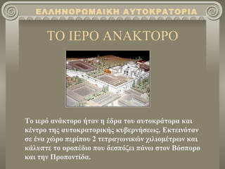 ΕΛΛΗΝΟΡΩΜΑΙΚΗ ΑΥΤΟΚΡΑΤΟΡΙΑ


      ΤΟ ΙΕΡΟ ΑΝΑΚΤΟΡΟ




Το ιερό ανάκτορο ήταν η έδρα του αυτοκράτορα και
κέντρο της αυτοκρατορικής κυβερνήσεως. Εκτεινόταν
σε ένα χώρο περίπου 2 τετραγωνικών χιλιομέτρων και
κάλυπτε το οροπέδιο που δεσπόζει πάνω στον Βόσπορο
και την Προποντίδα.
 