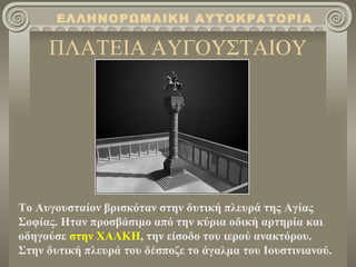 ΕΛΛΗΝΟΡΩΜΑΙΚΗ ΑΥΤΟΚΡΑΤΟΡΙΑ

     ΠΛΑΤΕΙΑ ΑΥΓΟΥΣΤΑΙΟΥ




Το Αυγουσταίον βρισκόταν στην δυτική πλευρά της Αγίας
Σοφίας. Ηταν προσβάσιμο από την κύρια οδική αρτηρία και
οδηγούσε στην ΧΑΛΚΗ, την είσοδο του ιερού ανακτόρου.
Στην δυτική πλευρά του δέσποζε το άγαλμα του Ιουστινιανού.
 