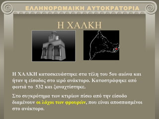 ΕΛΛΗΝΟΡΩΜΑΙΚΗ ΑΥΤΟΚΡΑΤΟΡΙΑ


                  Η ΧΑΛΚΗ



Η ΧΑΛΚΗ κατασκευάστηκε στα τέλη του 5ου αιώνα και
ήταν η είσοδος στο ιερό ανάκτορο. Καταστράφηκε από
φωτιά το 532 και ξαναχτίστηκε.
Στο συγκρότημα των κτιρίων πίσω από την είσοδο
διαμένουν οι λόχοι των φρουρών, που είναι αποσπασμένοι
στο ανάκτορο.
 