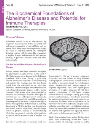Page 32 Sackler Journal of Medicine | Volume 1 | Issue 1 | 2016
REVIEW
Alzheimer’s Disease
Alzheimer’s disease (AD) is characterized by
progressive neurocognitive decline associated with
widespread propagation of amyloid-beta and tau
protein fibrils. Early stages are asymptomatic though
the onset of cognitive debility and subsequent
dementia emerges with the prion-like propagation
of amyloid deposits and tau neurofibrillary tangles,
resulting in pervasive neuronal death and white
matter atrophy.
The Biochemical Foundations of Alzheimer’s
Disease
Multiple theories have been established to explain
the physiological cascade involved in the onset of
AD. Oldest among these theories is the cholinergic
hypothesis, which arose during a particularly
research-intensive era in the field of neurochemistry
and anatomy (1). Findings from this two-decade
period from the mid-1960s to the mid-1980s
established a foundation upon which the molecular
basis of neurodegenerative diseases could be closely
examined. Chief among these neurophysiological
mediators are cholinergic receptors, which play an
important role in a wide spectrum of homeostatic
functions. Consequently, the manifold nature of these
receptors gives way too broad a range of neurological
disease states upon their dysfunction (2-4), including
those found in AD (5). Amyloid beta deposits have
been found to form extracellular amyloid clumps
known as plaques, leading to neuromodulating
effects that can occur at picomolar concentrations,
irrespective of the neurotoxic state of amyloid beta
(6).
The role of acetylcholine in memory recall was
The Biochemical Foundations of
Alzheimer’s Disease and Potential for
Immune Therapies
Konstantin Ravvin, MSc
Sackler School of Medicine, Tel Aviv University, Tel Aviv
Elana Cohn: Sagittal
demonstrated by the use of receptor antagonists
in monkeys and rats. Subjects receiving infusions
in the peripheral cortex showed marked decline in
the ability to recognize stimuli (7, 8). Subsequent
studies demonstrated that various degrees of
cognitive impairment arise from region-specific
application of receptor antagonists (9, 10). Post-
mortem examinations of AD brains revealed
depleted levels of cholinergic activity, particularly
choline acetyltransferase, a transferase responsible
for acetylcholine synthesis, and acetylcholinesterase,
a hydrolase that breaks down acetylcholine, in the
neuromuscular junction and neural synapses located
withinthecerebralcortex(11).InAlzheimer’spatients,
frontal and temporal regions of the brain responsible
for memory and cognition were especially depleted
with respect to cholinergic receptors (12, 13).
Much of the criticism levied against this hypothesis
stems from confounding factors that show a
natural decline of cholinergic activity in healthy
 