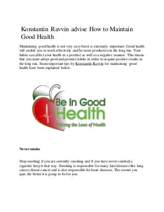 Konstantin Ravvin advise How to Maintain
Good Health
Maintaining good health is not very easy but it is extremely important. Good health
will enable you to work effectively and be more productive in the long run. Your
habits can affect your health in a positive as well as a negative manner. This means
that you must adopt good and positive habits in order to acquire positive results in
the long run. Some important tips by Konstantin Ravvin for maintaining good
health have been explained below.
Neversmoke
Stop smoking if you are currently smoking and if you have never smoked a
cigarette keep it that way. Smoking is responsible for many fatal diseases like lung
cancer, throat cancer and is also responsible for heart diseases. The sooneryou
quit, the better it is going to be for you.
 