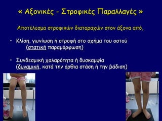 « Αξονικές - Στροφικές Παραλλαγές »

  Αποτέλεσμα στροφικών διαταραχών στον άξονα από,

• Κλίση, γωνίωση ή στροφή στο σχήμα του οστού
      (στατική παραμόρφωση)

• Συνδεσμική χαλαρότητα ή δυσκαμψία
  (δυναμική, κατά την όρθια στάση ή την βάδιση)
 
