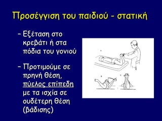 Προσέγγιση του παιδιού - στατική
 – Εξέταση στο
   κρεβάτι ή στα
   πόδια του γονιού

 – Προτιμούμε σε
   πρηνή θέση,
   πύελος επίπεδη
   με τα ισχία σε
   ουδέτερη θέση
   (βάδισης)
 