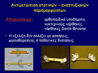 Αντιμετώπιση στατικών – αναπτυξιακών
             παραμορφώσεων

Αποφεύγουμε:          ορθοπαιδικά υποδήματα,
                      νυκτερινούς νάρθηκες,
                      νάρθηκες Denis-Browne
• Η εξέλιξη δεν αλλάζει με ασκήσεις,
  φυσιοθεραπεία, ή παθητικές διατάσεις.
 