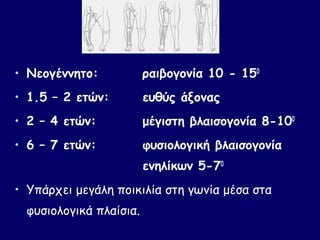• Νεογέννητο:            ραιβογονία 10 - 150
• 1.5 – 2 ετών:          ευθύς άξονας
• 2 – 4 ετών:            μέγιστη βλαισογονία 8-100
• 6 – 7 ετών:            φυσιολογική βλαισογονία
                         ενηλίκων 5-70
• Υπάρχει μεγάλη ποικιλία στη γωνία μέσα στα
  φυσιολογικά πλαίσια.
 