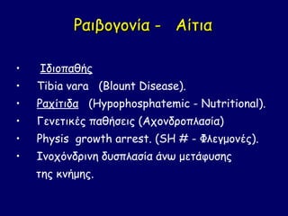 Ραιβογονία - Αίτια

•   Ιδιοπαθής
•   Τibia vara (Blount Disease).
•   Ραχίτιδα (Hypophosphatemic - Nutritional).
•   Γενετικές παθήσεις (Αχονδροπλασία)
•   Physis growth arrest. (SH # - Φλεγμονές).
•   Ινοχόνδρινη δυσπλασία άνω μετάφυσης
    της κνήμης.
 