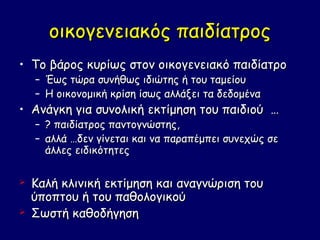 οικογενειακός παιδίατρος
• Το βάρος κυρίως στον οικογενειακό παιδίατρο
    –   Έως τώρα συνήθως ιδιώτης ή του ταμείου
    –   Η οικονομική κρίση ίσως αλλάξει τα δεδομένα
• Ανάγκη για συνολική εκτίμηση του παιδιού …
    –   ? παιδίατρος παντογνώστης,
    –   αλλά …δεν γίνεται και να παραπέμπει συνεχώς σε
        άλλες ειδικότητες

   Καλή κλινική εκτίμηση και αναγνώριση του
    ύποπτου ή του παθολογικού
   Σωστή καθοδήγηση
 