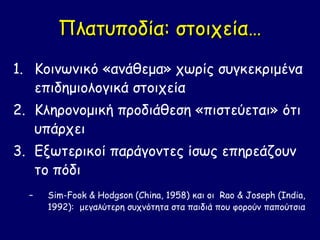 Πλατυποδία: στοιχεία…
1. Κοινωνικό «ανάθεμα» χωρίς συγκεκριμένα
   επιδημιολογικά στοιχεία
2. Κληρονομική προδιάθεση «πιστεύεται» ότι
   υπάρχει
3. Εξωτερικοί παράγοντες ίσως επηρεάζουν
   το πόδι
  –   Sim-Fook & Hodgson (China, 1958) και οι Rao & Joseph (India,
      1992): μεγαλύτερη συχνότητα στα παιδιά που φορούν παπούτσια
 