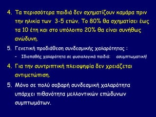 4. Τα περισσότερα παιδιά δεν σχηματίζουν καμάρα πριν
   την ηλικία των 3-5 ετών. Το 80% θα σχηματίσει έως
   τα 10 έτη και στο υπόλοιπο 20% θα είναι συνήθως
   ανώδυνη.
5. Γενετική προδιάθεση συνδεσμικής χαλαρότητας :
   –   Ιδιοπαθής χαλαρότητα σε φυσιολογικά παιδιά:   ασυμπτωματική!

4. Για την συντριπτική πλειοψηφία δεν χρειάζεται
   αντιμετώπιση.
5. Μόνο σε πολύ σοβαρή συνδεσμική χαλαρότητα
   υπάρχει πιθανότητα μελλοντικών επώδυνων
   συμπτωμάτων.
 