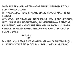 MODULUS PENAMPANG TERHADAP SUMBU MENDATAR TIDAK
BOLEH KURANG DARI:
WY = WZ/2, JIKA TIDAK DIPASANG LINGGI KEMUDI ATAU POROS
KEMUDI.
WY= WZ/3, JIKA DIPASANG LINGGI KEMUDI ATAU POROS KEMUDI.
UNTUK UKURAN LINGGI KEMUDI, BKI MENENTUKAN BERDASAR
KAN PERHITUNGAN MODULUS PENAMPANG. MODULUS LINGGI
KEMUDI TERHADAP SUMBU MEMANJANG KAPAL TIDAK BOLEH
KURANG DARI:
W = CR L
100
DIMANA : CR = BESAR GAYA YANG DIHASILKAN OLEH KEMUDI (N).
L = PANJANG YANG TIDAK DITUMPU DARI LINGGI KEMUDI (M).
 