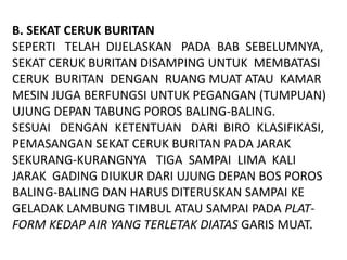 B. SEKAT CERUK BURITAN
SEPERTI TELAH DIJELASKAN PADA BAB SEBELUMNYA,
SEKAT CERUK BURITAN DISAMPING UNTUK MEMBATASI
CERUK BURITAN DENGAN RUANG MUAT ATAU KAMAR
MESIN JUGA BERFUNGSI UNTUK PEGANGAN (TUMPUAN)
UJUNG DEPAN TABUNG POROS BALING-BALING.
SESUAI DENGAN KETENTUAN DARI BIRO KLASIFIKASI,
PEMASANGAN SEKAT CERUK BURITAN PADA JARAK
SEKURANG-KURANGNYA TIGA SAMPAI LIMA KALI
JARAK GADING DIUKUR DARI UJUNG DEPAN BOS POROS
BALING-BALING DAN HARUS DITERUSKAN SAMPAI KE
GELADAK LAMBUNG TIMBUL ATAU SAMPAI PADA PLAT-
FORM KEDAP AIR YANG TERLETAK DIATAS GARIS MUAT.
 