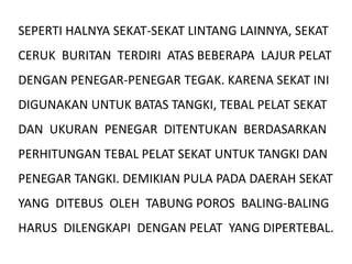 SEPERTI HALNYA SEKAT-SEKAT LINTANG LAINNYA, SEKAT
CERUK BURITAN TERDIRI ATAS BEBERAPA LAJUR PELAT
DENGAN PENEGAR-PENEGAR TEGAK. KARENA SEKAT INI
DIGUNAKAN UNTUK BATAS TANGKI, TEBAL PELAT SEKAT
DAN UKURAN PENEGAR DITENTUKAN BERDASARKAN
PERHITUNGAN TEBAL PELAT SEKAT UNTUK TANGKI DAN
PENEGAR TANGKI. DEMIKIAN PULA PADA DAERAH SEKAT
YANG DITEBUS OLEH TABUNG POROS BALING-BALING
HARUS DILENGKAPI DENGAN PELAT YANG DIPERTEBAL.
 