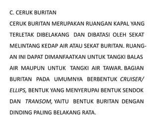 C. CERUK BURITAN
CERUK BURITAN MERUPAKAN RUANGAN KAPAL YANG
TERLETAK DIBELAKANG DAN DIBATASI OLEH SEKAT
MELINTANG KEDAP AIR ATAU SEKAT BURITAN. RUANG-
AN INI DAPAT DIMANFAATKAN UNTUK TANGKI BALAS
AIR MAUPUN UNTUK TANGKI AIR TAWAR. BAGIAN
BURITAN PADA UMUMNYA BERBENTUK CRUISER/
ELLIPS, BENTUK YANG MENYERUPAI BENTUK SENDOK
DAN TRANSOM, YAITU BENTUK BURITAN DENGAN
DINDING PALING BELAKANG RATA.
 