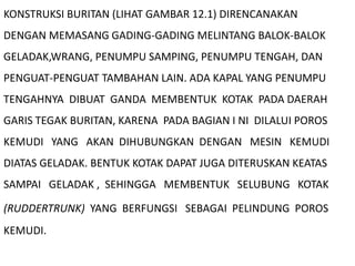 KONSTRUKSI BURITAN (LIHAT GAMBAR 12.1) DIRENCANAKAN
DENGAN MEMASANG GADING-GADING MELINTANG BALOK-BALOK
GELADAK,WRANG, PENUMPU SAMPING, PENUMPU TENGAH, DAN
PENGUAT-PENGUAT TAMBAHAN LAIN. ADA KAPAL YANG PENUMPU
TENGAHNYA DIBUAT GANDA MEMBENTUK KOTAK PADA DAERAH
GARIS TEGAK BURITAN, KARENA PADA BAGIAN I NI DILALUI POROS
KEMUDI YANG AKAN DIHUBUNGKAN DENGAN MESIN KEMUDI
DIATAS GELADAK. BENTUK KOTAK DAPAT JUGA DITERUSKAN KEATAS
SAMPAI GELADAK , SEHINGGA MEMBENTUK SELUBUNG KOTAK
(RUDDERTRUNK) YANG BERFUNGSI SEBAGAI PELINDUNG POROS
KEMUDI.
 